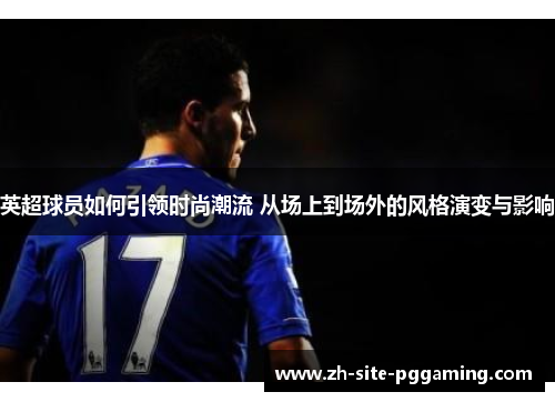 英超球员如何引领时尚潮流 从场上到场外的风格演变与影响 英超球员如何引领时尚潮流 从场上到场外的风格演变与影响