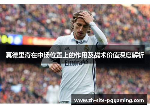 莫德里奇在中场位置上的作用及战术价值深度解析 莫德里奇在中场位置上的作用及战术价值深度解析