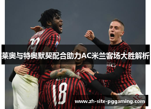 莱奥与特奥默契配合助力AC米兰客场大胜解析 莱奥与特奥默契配合助力AC米兰客场大胜解析