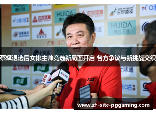 蔡斌退选后女排主帅竞选新局面开启 各方争议与新挑战交织