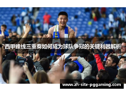 西甲锋线三重奏如何成为球队争冠的关键利器解析 西甲锋线三重奏如何成为球队争冠的关键利器解析