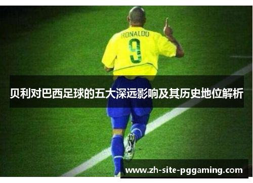 贝利对巴西足球的五大深远影响及其历史地位解析