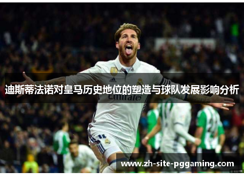 迪斯蒂法诺对皇马历史地位的塑造与球队发展影响分析 迪斯蒂法诺对皇马历史地位的塑造与球队发展影响分析