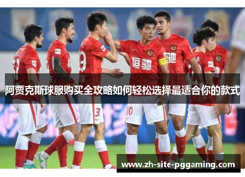 阿贾克斯球服购买全攻略如何轻松选择最适合你的款式