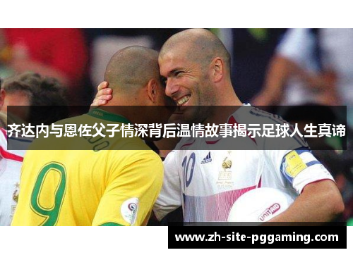 齐达内与恩佐父子情深背后温情故事揭示足球人生真谛