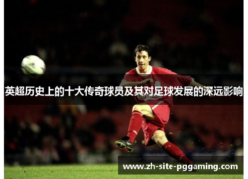 英超历史上的十大传奇球员及其对足球发展的深远影响 英超历史上的十大传奇球员及其对足球发展的深远影响
