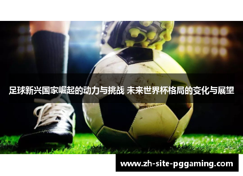 足球新兴国家崛起的动力与挑战 未来世界杯格局的变化与展望