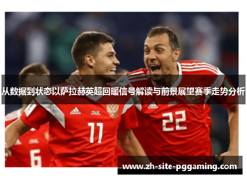 从数据到状态以萨拉赫英超回暖信号解读与前景展望赛季走势分析
