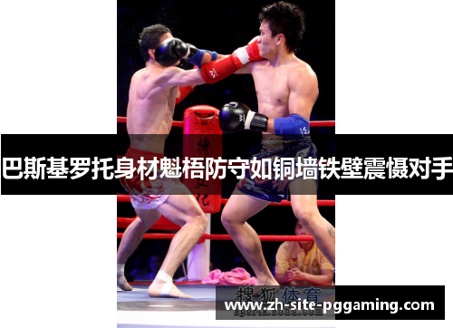 巴斯基罗托身材魁梧防守如铜墙铁壁震慑对手 巴斯基罗托身材魁梧防守如铜墙铁壁震慑对手