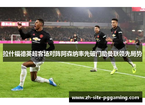 拉什福德英超客场对阵阿森纳率先破门助曼联领先局势 拉什福德英超客场对阵阿森纳率先破门助曼联领先局势