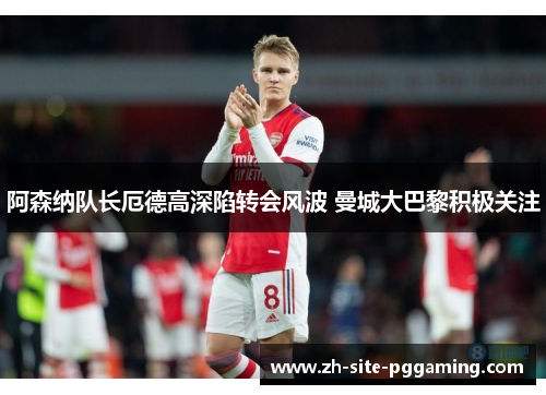 阿森纳队长厄德高深陷转会风波 曼城大巴黎积极关注 阿森纳队长厄德高深陷转会风波 曼城大巴黎积极关注