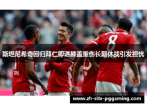 斯坦尼希奇回归拜仁即遇膝盖重伤长期休战引发担忧