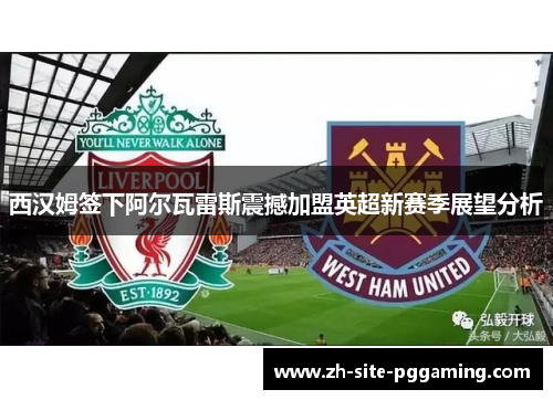西汉姆签下阿尔瓦雷斯震撼加盟英超新赛季展望分析 西汉姆签下阿尔瓦雷斯震撼加盟英超新赛季展望分析