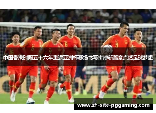 中国香港时隔五十六年重返亚洲杯赛场书写拼搏新篇章点燃足球梦想